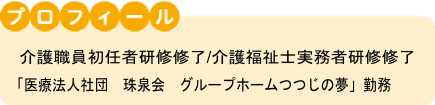 プロフィール 介護ヘルパー初任者研修/介護福祉士実務者研修修了「医療法人社団 珠泉会 グループホームつつじの夢」勤務