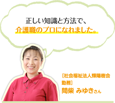 正しい知識と方法で、介護職のプロになれました。［社会福祉法人輝陽樹会勤務］間柴 みゆきさん