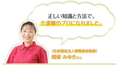 正しい知識と方法で、介護職のプロになれました。［社会福祉法人輝陽樹会勤務］間柴 みゆきさん