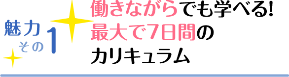 魅力その1 働きながらでも学べる！ 最大通学7日間のカリキュラム